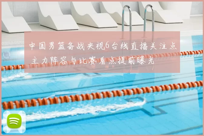 中国男篮备战央视6台线直播关注点 主力阵容与比赛看点提前曝光