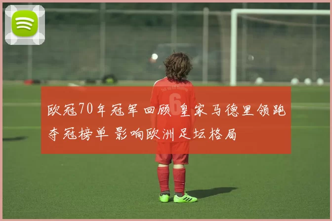 欧冠70年冠军回顾 皇家马德里领跑夺冠榜单 影响欧洲足坛格局