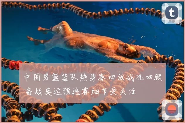 中国男篮蓝队热身赛回放战况回顾 备战奥运预选赛细节受关注