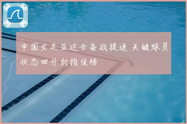 中国女足亚运会备战提速 关键球员状态回升剑指佳绩
