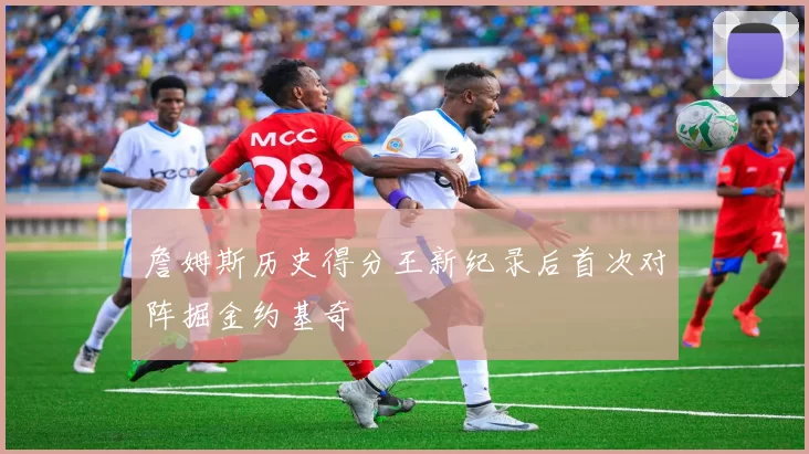 詹姆斯历史得分王新纪录后首次对阵掘金约基奇