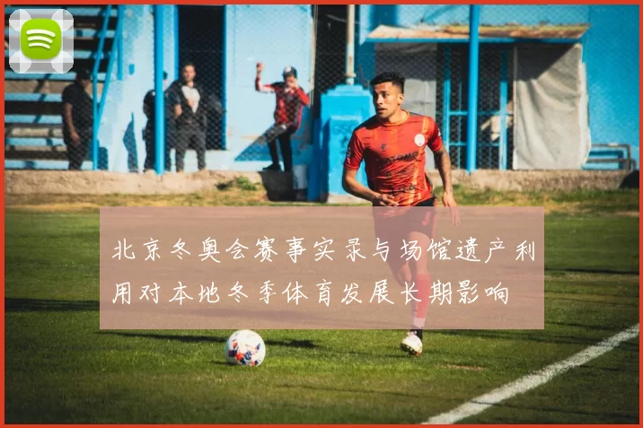 北京冬奥会赛事实录与场馆遗产利用对本地冬季体育发展长期影响