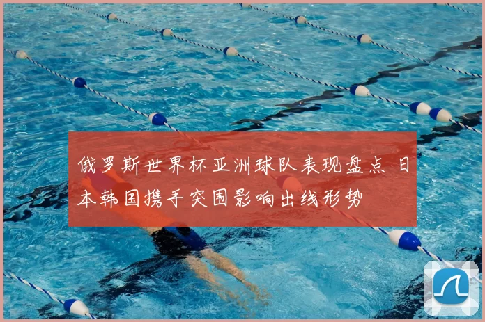 俄罗斯世界杯亚洲球队表现盘点 日本韩国携手突围影响出线形势