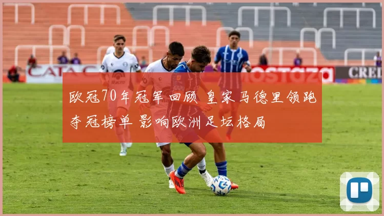 欧冠70年冠军回顾 皇家马德里领跑夺冠榜单 影响欧洲足坛格局