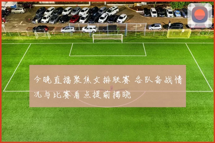 今晚直播聚焦女排联赛 各队备战情况与比赛看点提前揭晓