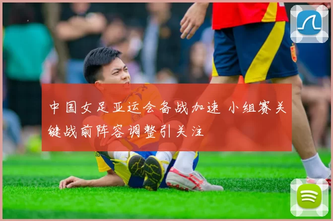 中国女足亚运会备战加速 小组赛关键战前阵容调整引关注