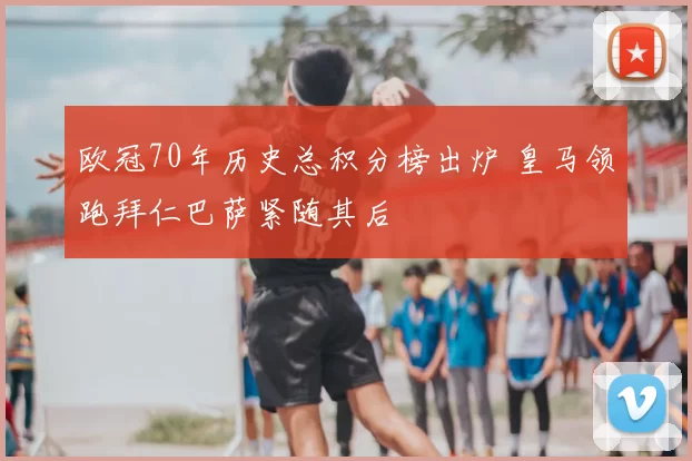 欧冠70年历史总积分榜出炉 皇马领跑拜仁巴萨紧随其后