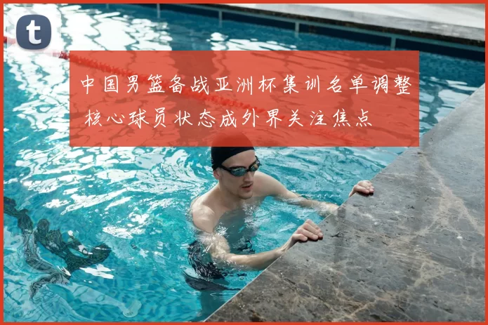中国男篮备战亚洲杯集训名单调整 核心球员状态成外界关注焦点