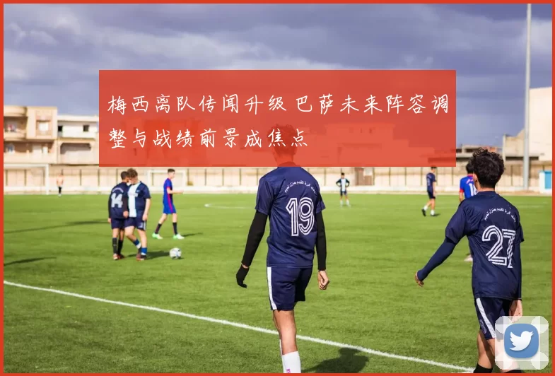 梅西离队传闻升级 巴萨未来阵容调整与战绩前景成焦点