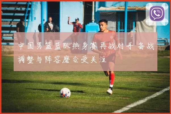 中国男篮蓝队热身赛再战对手 备战调整与阵容磨合受关注