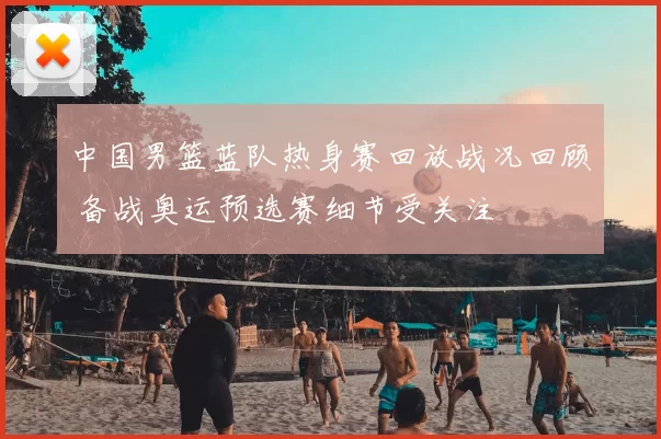 中国男篮蓝队热身赛回放战况回顾 备战奥运预选赛细节受关注