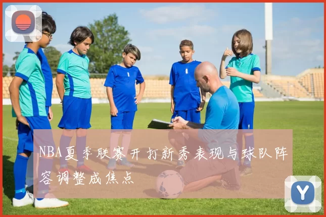 NBA夏季联赛开打新秀表现与球队阵容调整成焦点