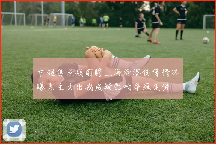 中超焦点战前瞻上海海港伤停情况曝光主力出战成疑影响争冠走势