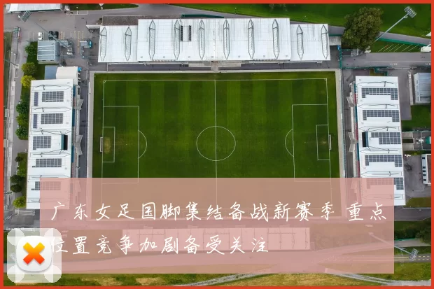 广东女足国脚集结备战新赛季 重点位置竞争加剧备受关注