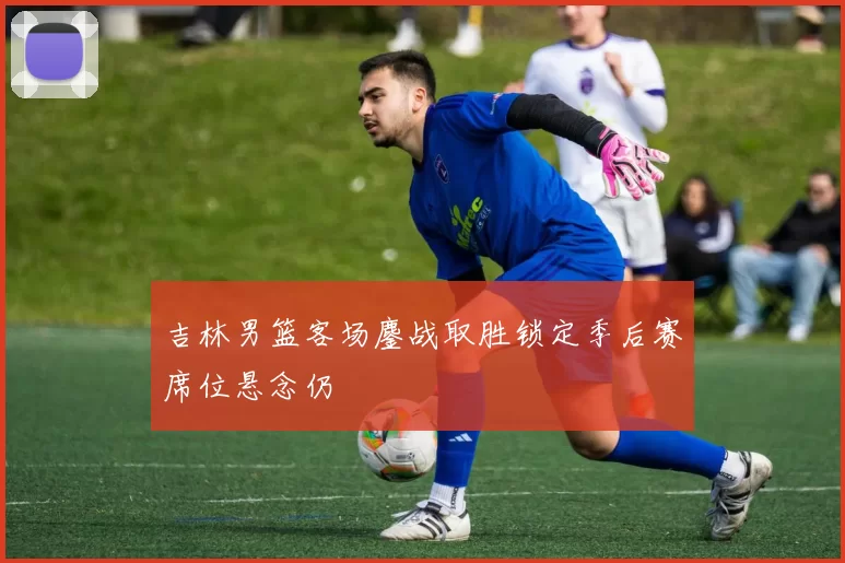 吉林男篮客场鏖战取胜锁定季后赛席位悬念仍