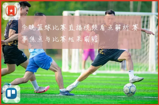 今晚篮球比赛直播视频看点解析 赛事焦点与比赛结果前瞻