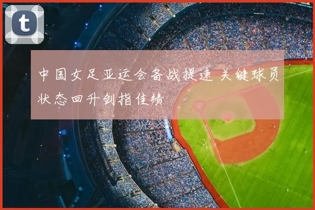 中国女足亚运会备战提速 关键球员状态回升剑指佳绩