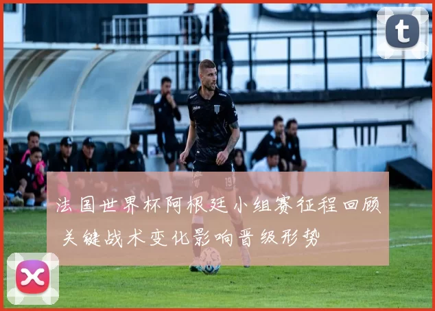 法国世界杯阿根廷小组赛征程回顾 关键战术变化影响晋级形势