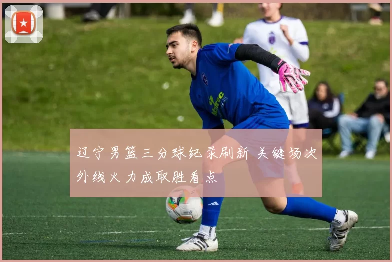 辽宁男篮三分球纪录刷新 关键场次外线火力成取胜看点