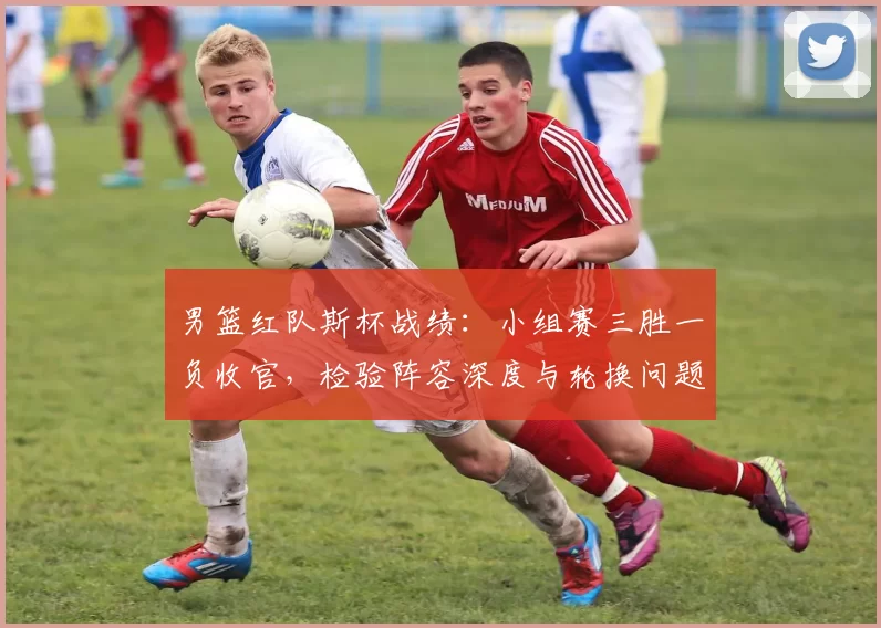 男篮红队斯杯战绩：小组赛三胜一负收官，检验阵容深度与轮换问题