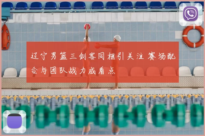 辽宁男篮三剑客同框引关注 赛场配合与团队战力成看点