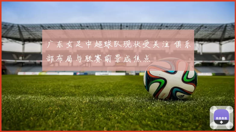 广东女足中超球队现状受关注 俱乐部布局与联赛前景成焦点