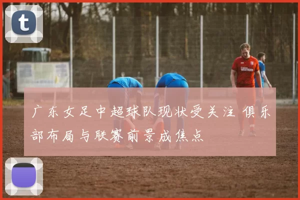 广东女足中超球队现状受关注 俱乐部布局与联赛前景成焦点