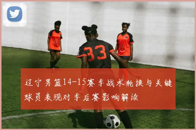 辽宁男篮14-15赛季战术轮换与关键球员表现对季后赛影响解读