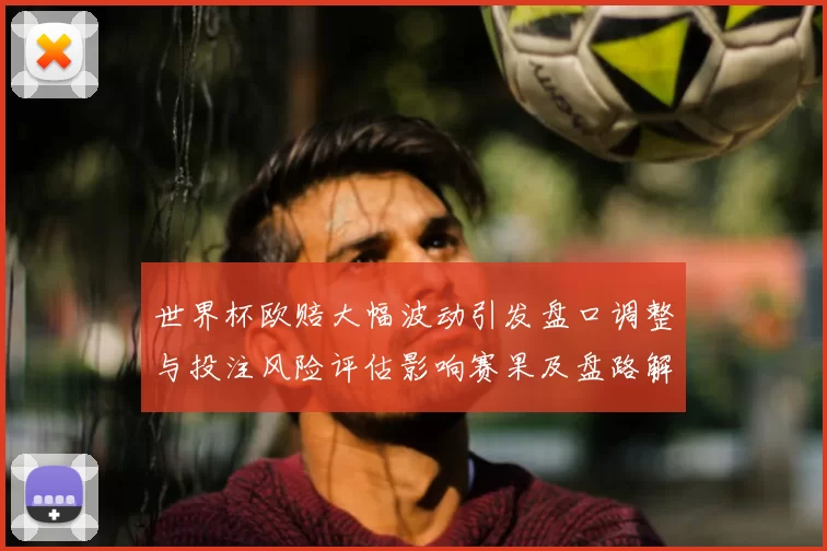 世界杯欧赔大幅波动引发盘口调整与投注风险评估影响赛果及盘路解读