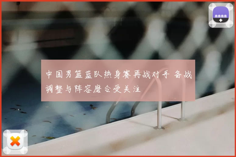 中国男篮蓝队热身赛再战对手 备战调整与阵容磨合受关注