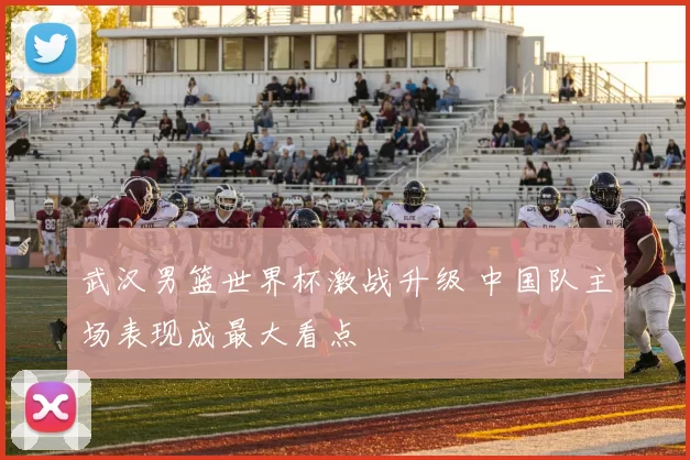 武汉男篮世界杯激战升级 中国队主场表现成最大看点