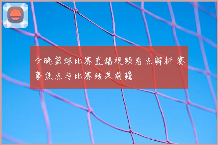 今晚篮球比赛直播视频看点解析 赛事焦点与比赛结果前瞻