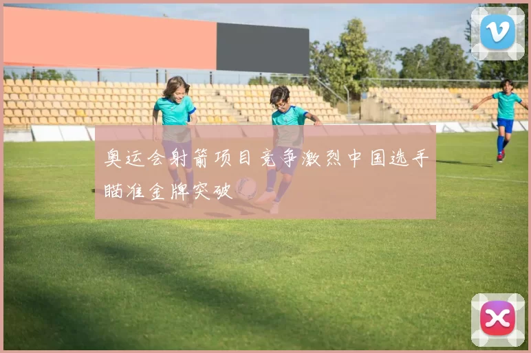 奥运会射箭项目竞争激烈中国选手瞄准金牌突破