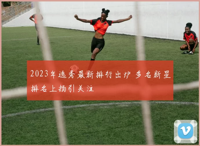 2023年选秀最新排行出炉 多名新星排名上扬引关注