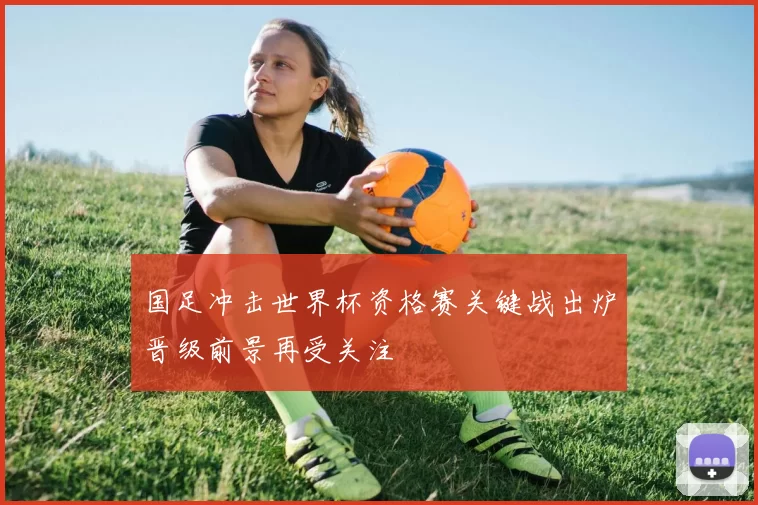 国足冲击世界杯资格赛关键战出炉晋级前景再受关注