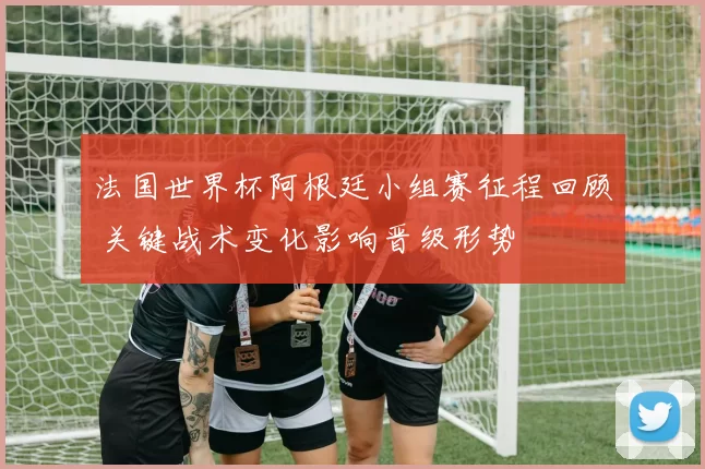 法国世界杯阿根廷小组赛征程回顾 关键战术变化影响晋级形势