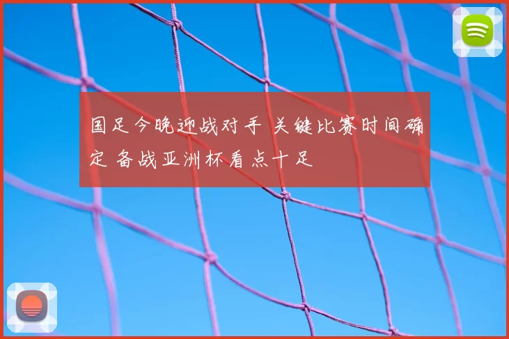 国足今晚迎战对手 关键比赛时间确定 备战亚洲杯看点十足