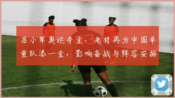 吕小军奥运夺金，老将再为中国举重队添一金，影响备战与阵容安排