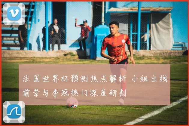法国世界杯预测焦点解析 小组出线前景与夺冠热门深度研判