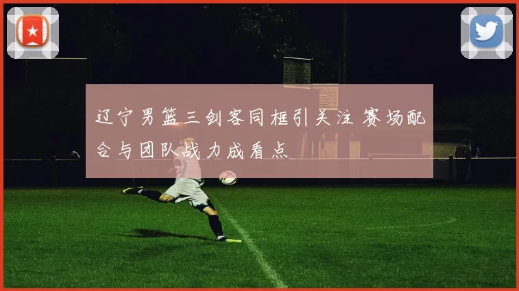 辽宁男篮三剑客同框引关注 赛场配合与团队战力成看点