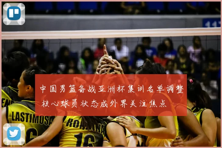 中国男篮备战亚洲杯集训名单调整 核心球员状态成外界关注焦点