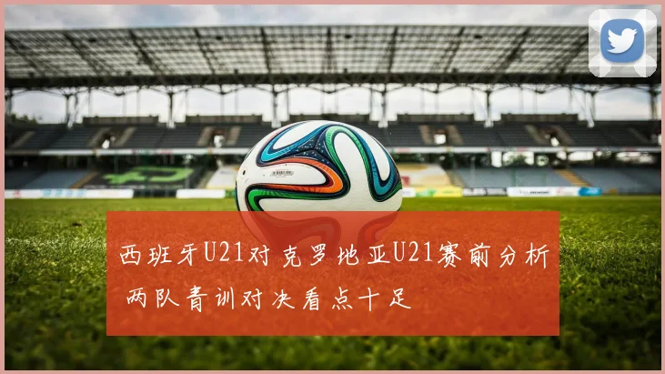 西班牙U21对克罗地亚U21赛前分析 两队青训对决看点十足