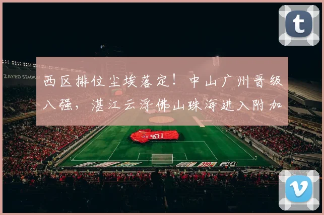 西区排位尘埃落定！中山广州晋级八强，湛江云浮佛山珠海进入附加赛