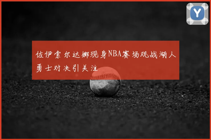 佐伊索尔达娜现身NBA赛场观战湖人勇士对决引关注